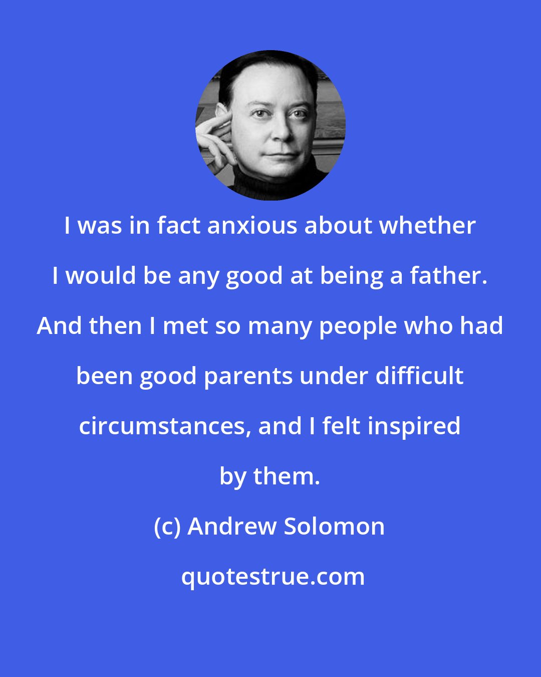Andrew Solomon: I was in fact anxious about whether I would be any good at being a father. And then I met so many people who had been good parents under difficult circumstances, and I felt inspired by them.