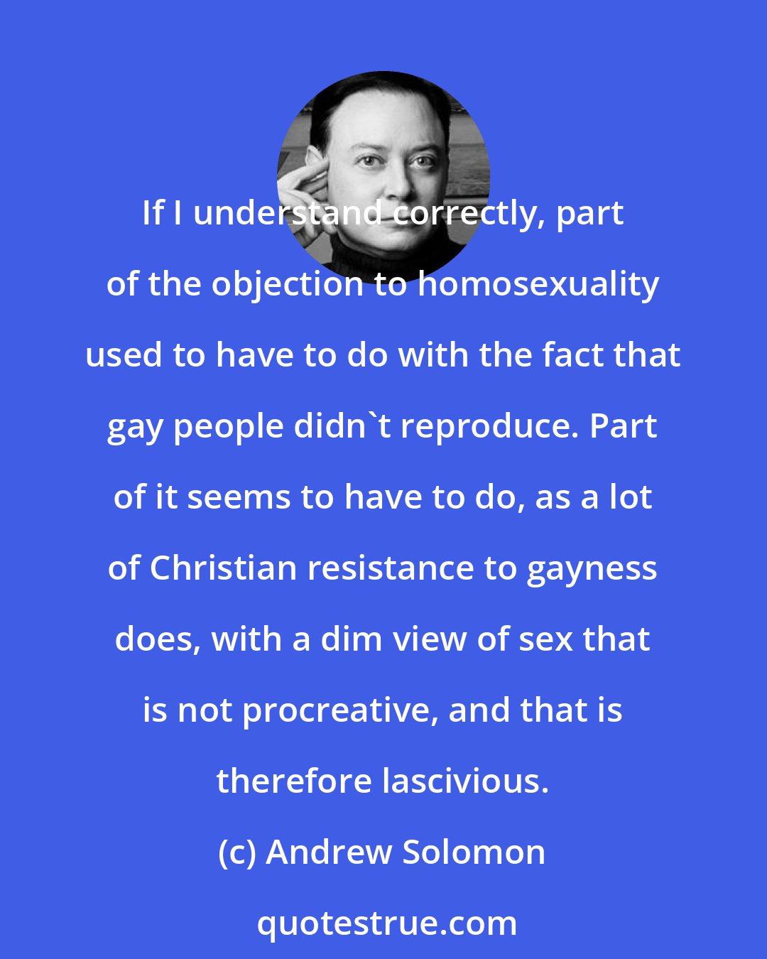 Andrew Solomon: If I understand correctly, part of the objection to homosexuality used to have to do with the fact that gay people didn't reproduce. Part of it seems to have to do, as a lot of Christian resistance to gayness does, with a dim view of sex that is not procreative, and that is therefore lascivious.
