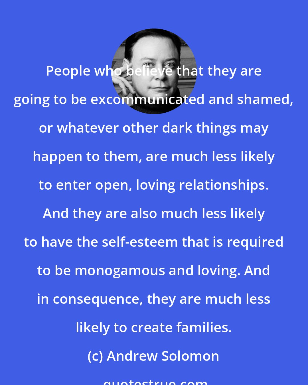 Andrew Solomon: People who believe that they are going to be excommunicated and shamed, or whatever other dark things may happen to them, are much less likely to enter open, loving relationships. And they are also much less likely to have the self-esteem that is required to be monogamous and loving. And in consequence, they are much less likely to create families.