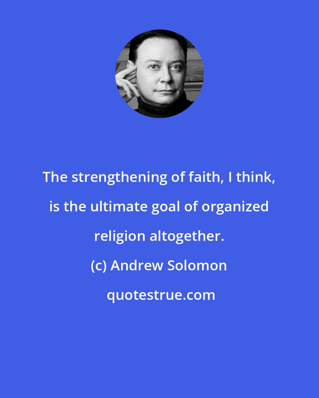 Andrew Solomon: The strengthening of faith, I think, is the ultimate goal of organized religion altogether.