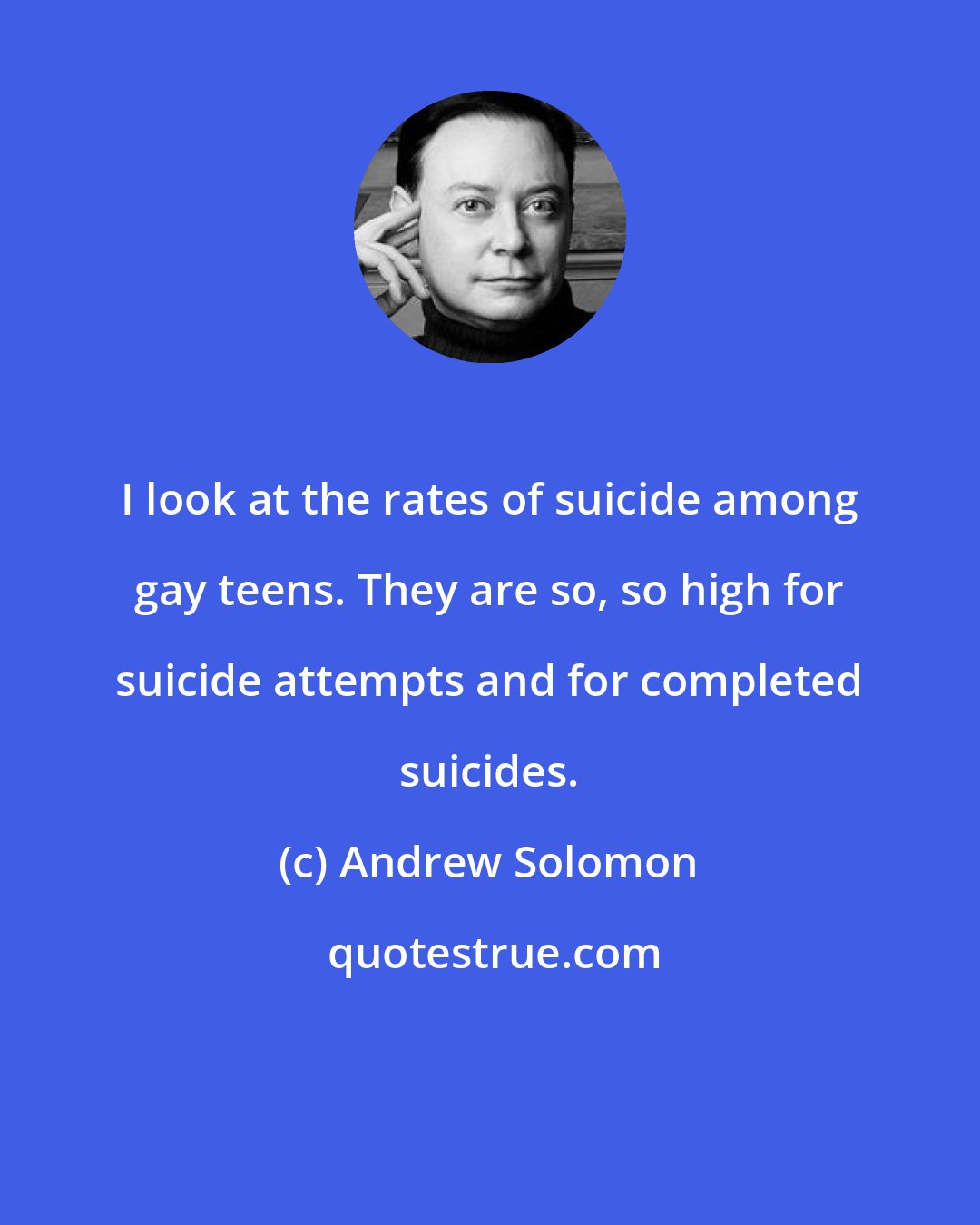Andrew Solomon: I look at the rates of suicide among gay teens. They are so, so high for suicide attempts and for completed suicides.