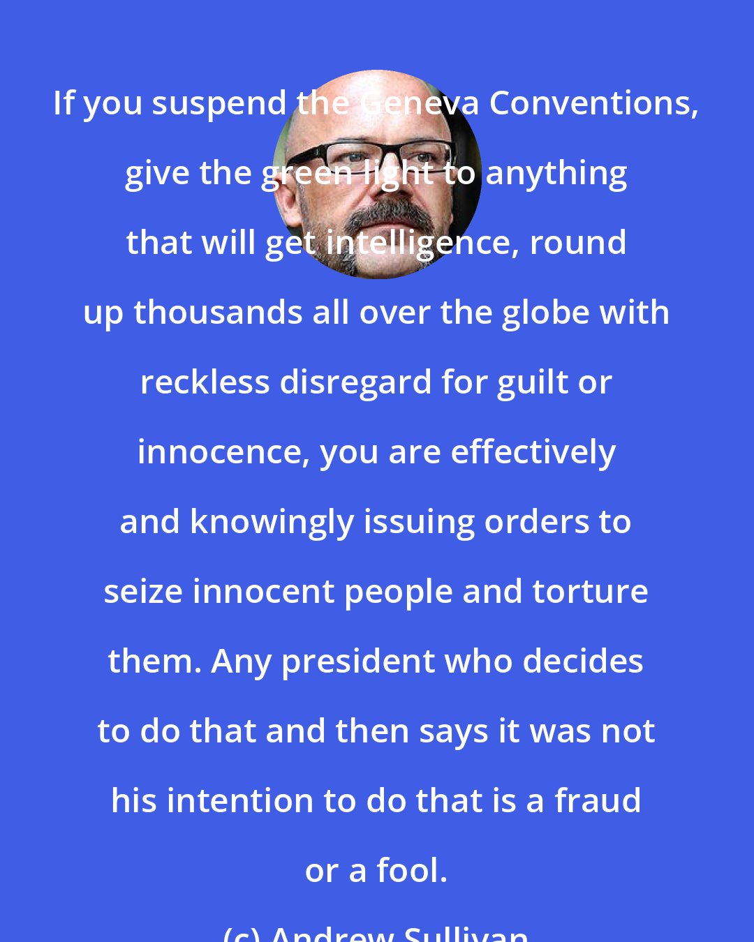 Andrew Sullivan: If you suspend the Geneva Conventions, give the green light to anything that will get intelligence, round up thousands all over the globe with reckless disregard for guilt or innocence, you are effectively and knowingly issuing orders to seize innocent people and torture them. Any president who decides to do that and then says it was not his intention to do that is a fraud or a fool.