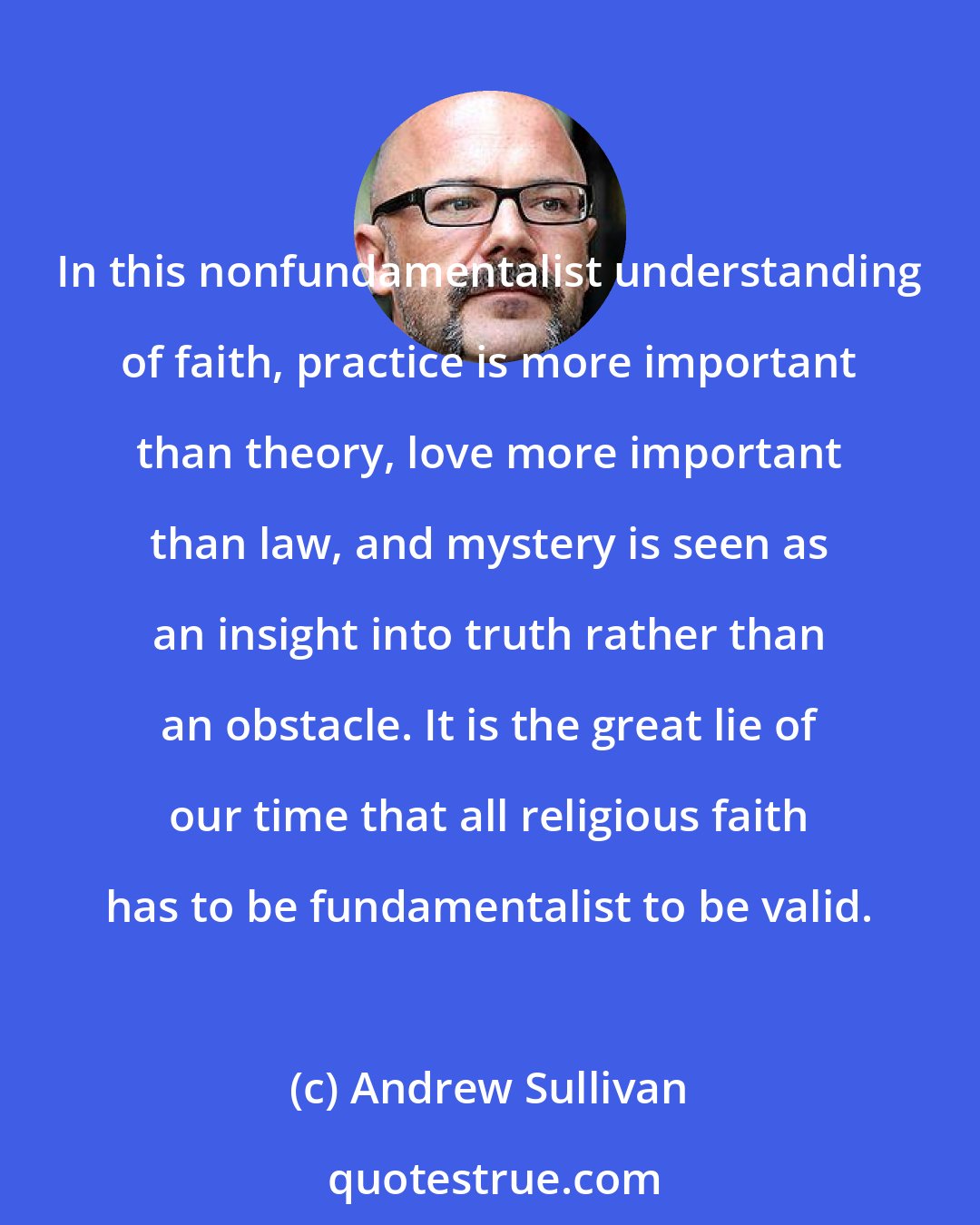 Andrew Sullivan: In this nonfundamentalist understanding of faith, practice is more important than theory, love more important than law, and mystery is seen as an insight into truth rather than an obstacle. It is the great lie of our time that all religious faith has to be fundamentalist to be valid.