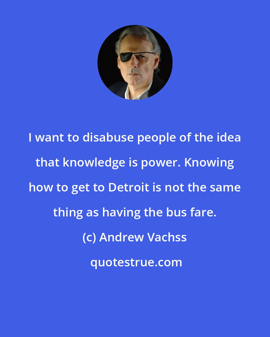 Andrew Vachss: I want to disabuse people of the idea that knowledge is power. Knowing how to get to Detroit is not the same thing as having the bus fare.