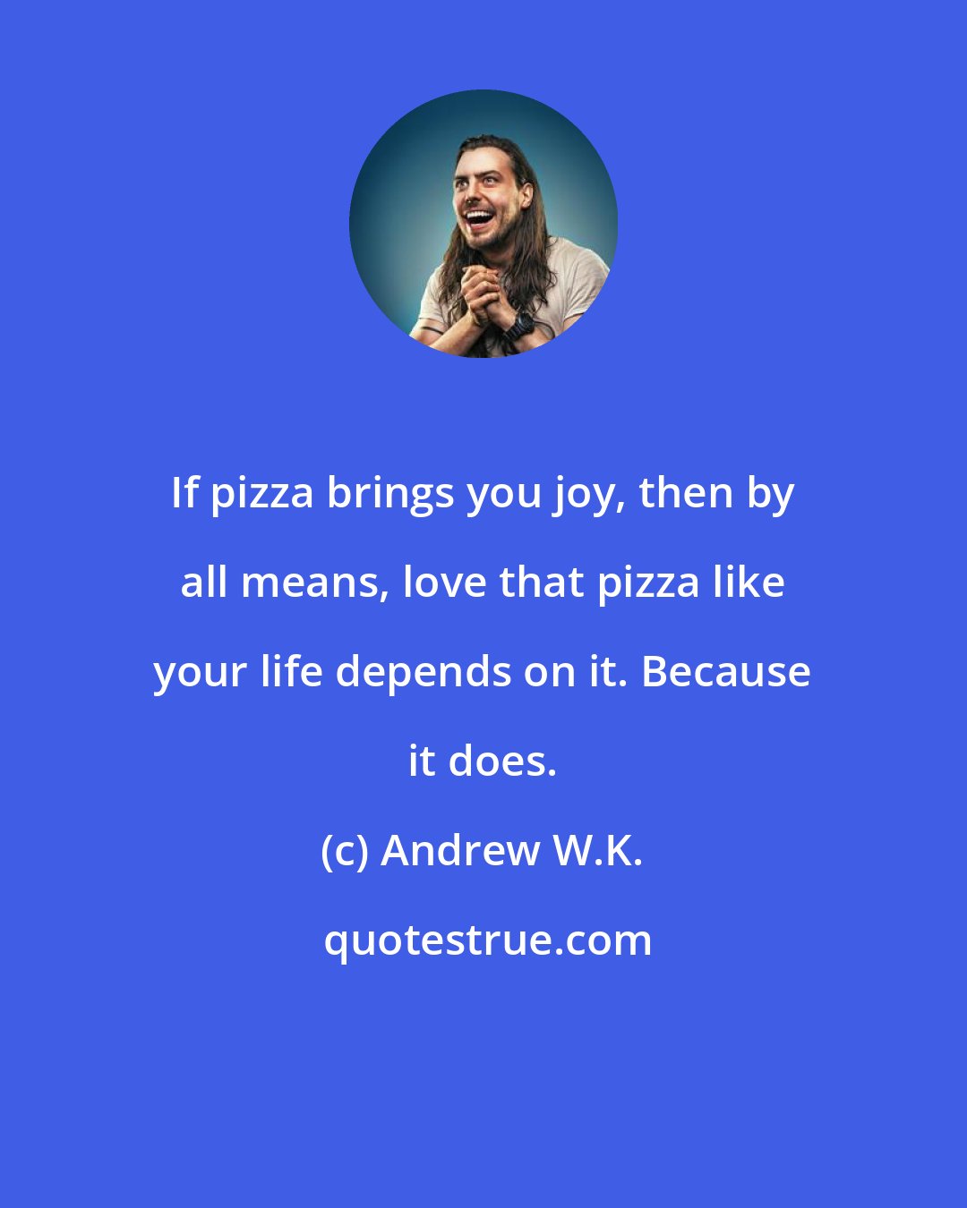Andrew W.K.: If pizza brings you joy, then by all means, love that pizza like your life depends on it. Because it does.