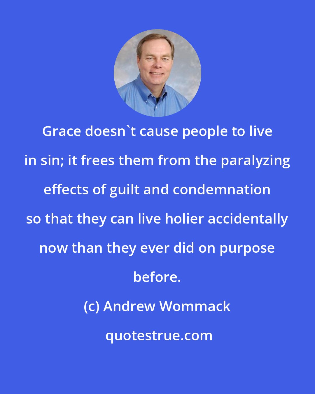 Andrew Wommack: Grace doesn't cause people to live in sin; it frees them from the paralyzing effects of guilt and condemnation so that they can live holier accidentally now than they ever did on purpose before.
