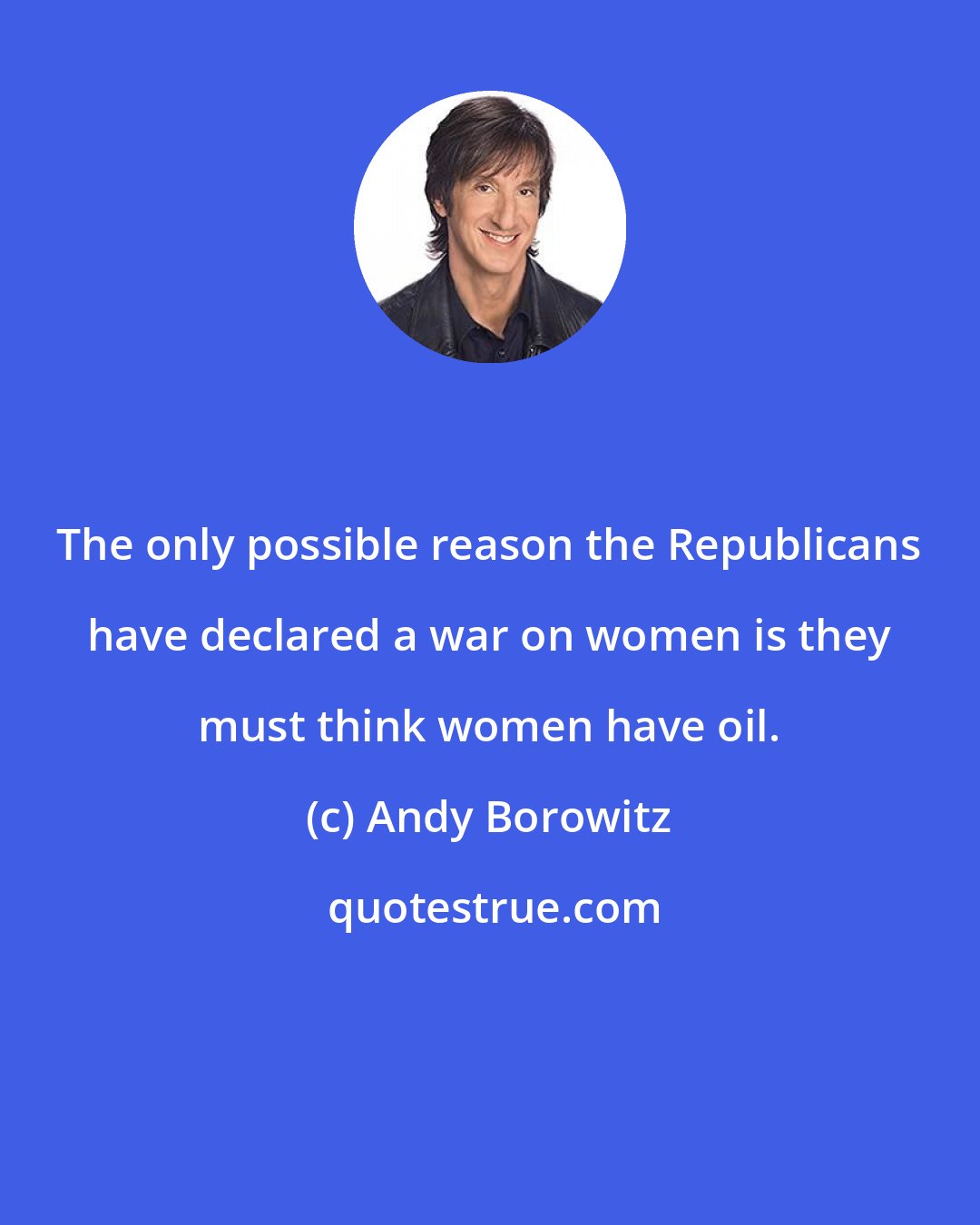 Andy Borowitz: The only possible reason the Republicans have declared a war on women is they must think women have oil.