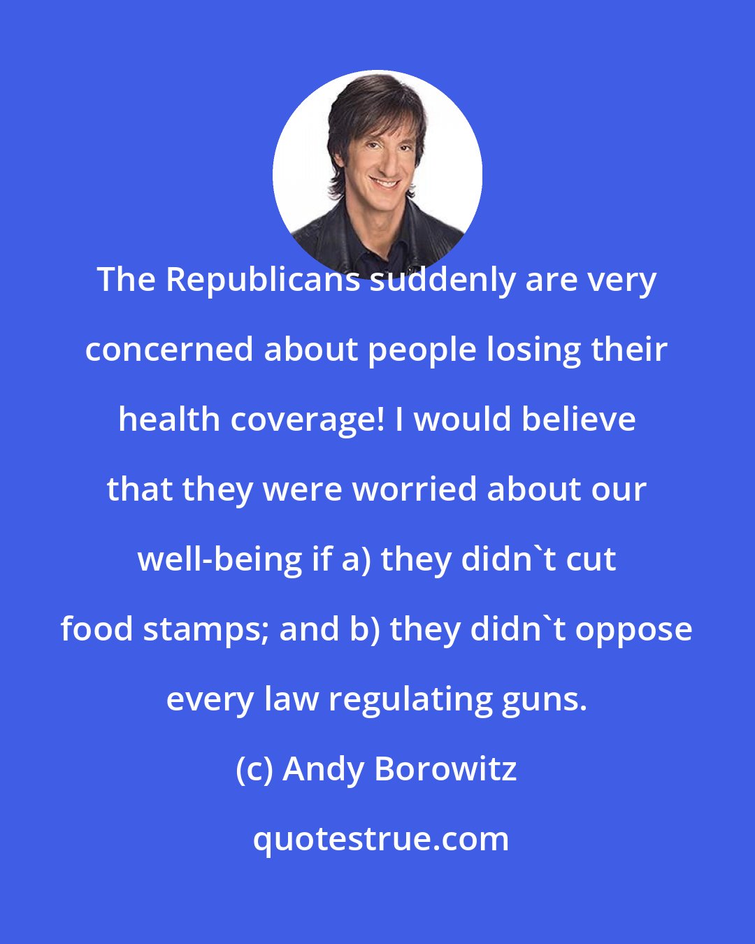 Andy Borowitz: The Republicans suddenly are very concerned about people losing their health coverage! I would believe that they were worried about our well-being if a) they didn't cut food stamps; and b) they didn't oppose every law regulating guns.