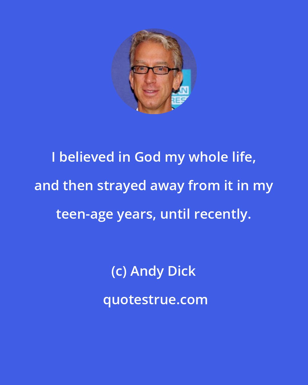 Andy Dick: I believed in God my whole life, and then strayed away from it in my teen-age years, until recently.