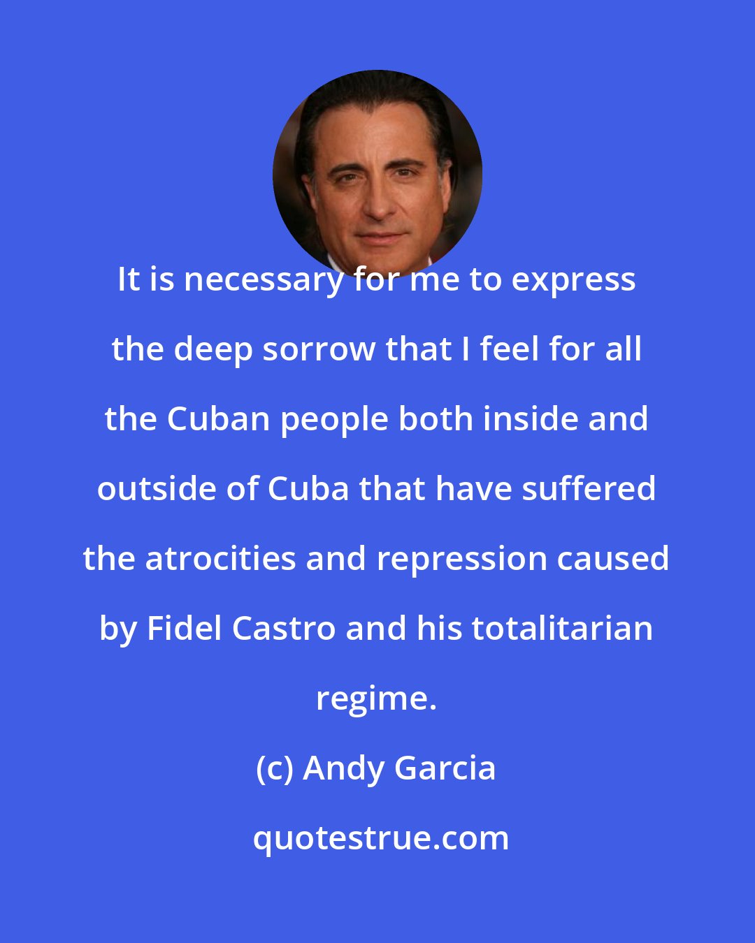 Andy Garcia: It is necessary for me to express the deep sorrow that I feel for all the Cuban people both inside and outside of Cuba that have suffered the atrocities and repression caused by Fidel Castro and his totalitarian regime.