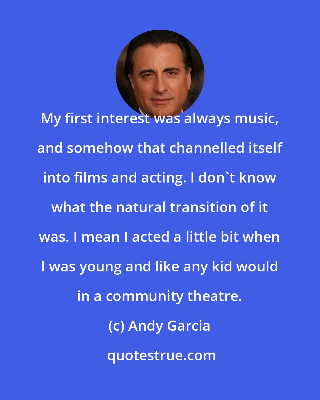 Andy Garcia: My first interest was always music, and somehow that channelled itself into films and acting. I don't know what the natural transition of it was. I mean I acted a little bit when I was young and like any kid would in a community theatre.