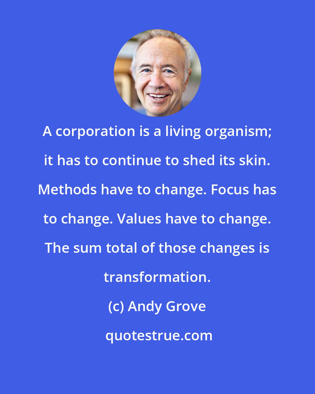 Andy Grove: A corporation is a living organism; it has to continue to shed its skin. Methods have to change. Focus has to change. Values have to change. The sum total of those changes is transformation.