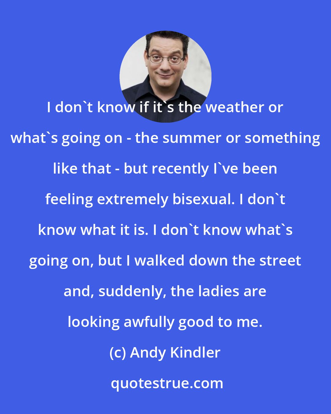 Andy Kindler: I don't know if it's the weather or what's going on - the summer or something like that - but recently I've been feeling extremely bisexual. I don't know what it is. I don't know what's going on, but I walked down the street and, suddenly, the ladies are looking awfully good to me.