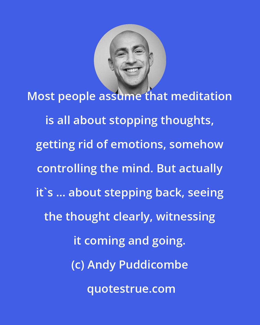 Andy Puddicombe: Most people assume that meditation is all about stopping thoughts, getting rid of emotions, somehow controlling the mind. But actually it's ... about stepping back, seeing the thought clearly, witnessing it coming and going.
