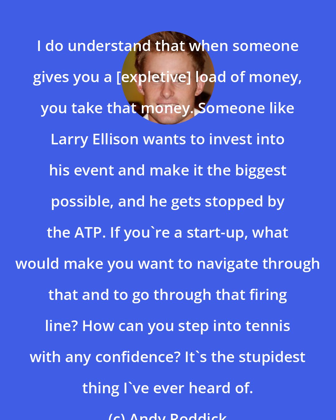 Andy Roddick: I do understand that when someone gives you a [expletive] load of money, you take that money. Someone like Larry Ellison wants to invest into his event and make it the biggest possible, and he gets stopped by the ATP. If you're a start-up, what would make you want to navigate through that and to go through that firing line? How can you step into tennis with any confidence? It's the stupidest thing I've ever heard of.