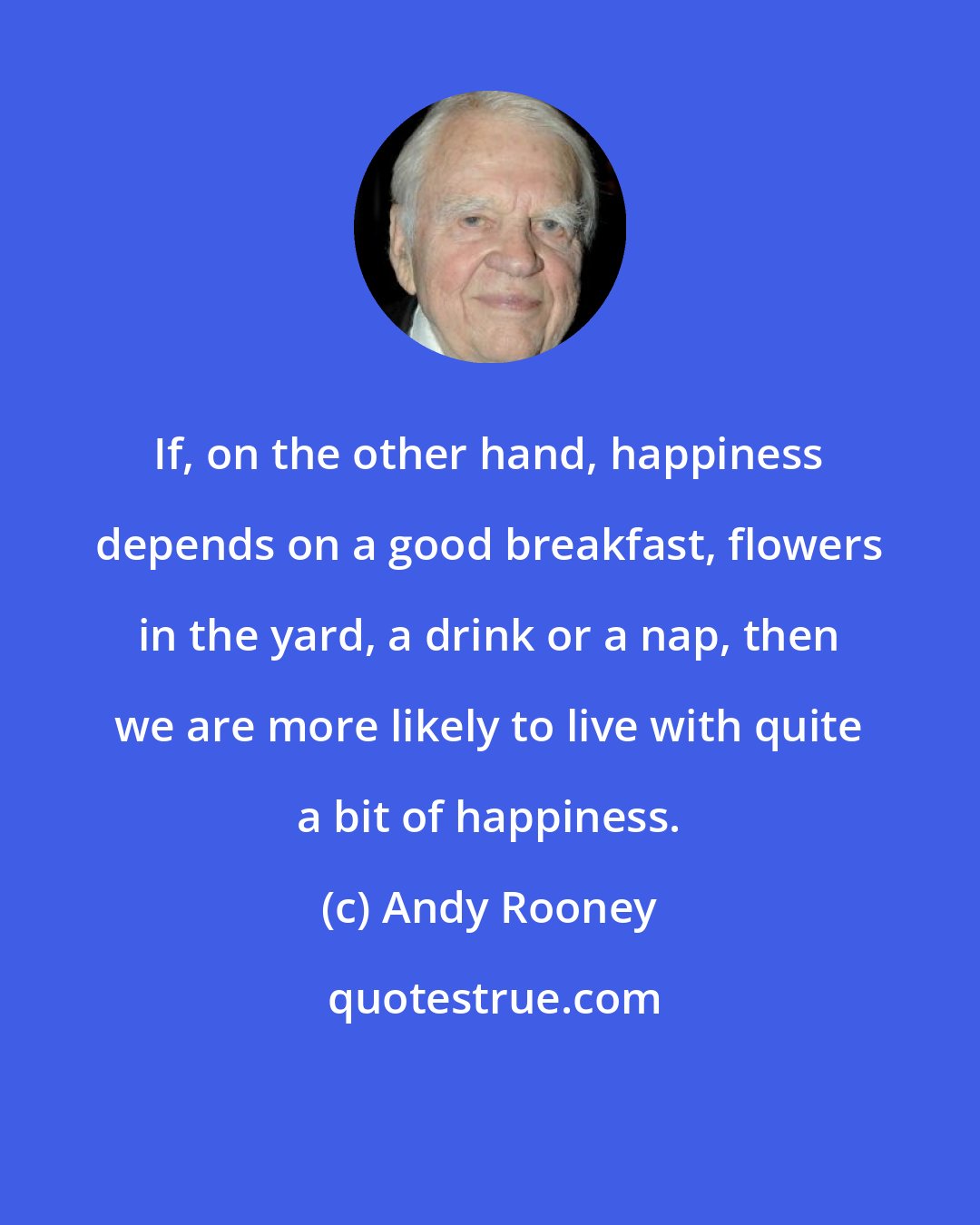 Andy Rooney: If, on the other hand, happiness depends on a good breakfast, flowers in the yard, a drink or a nap, then we are more likely to live with quite a bit of happiness.