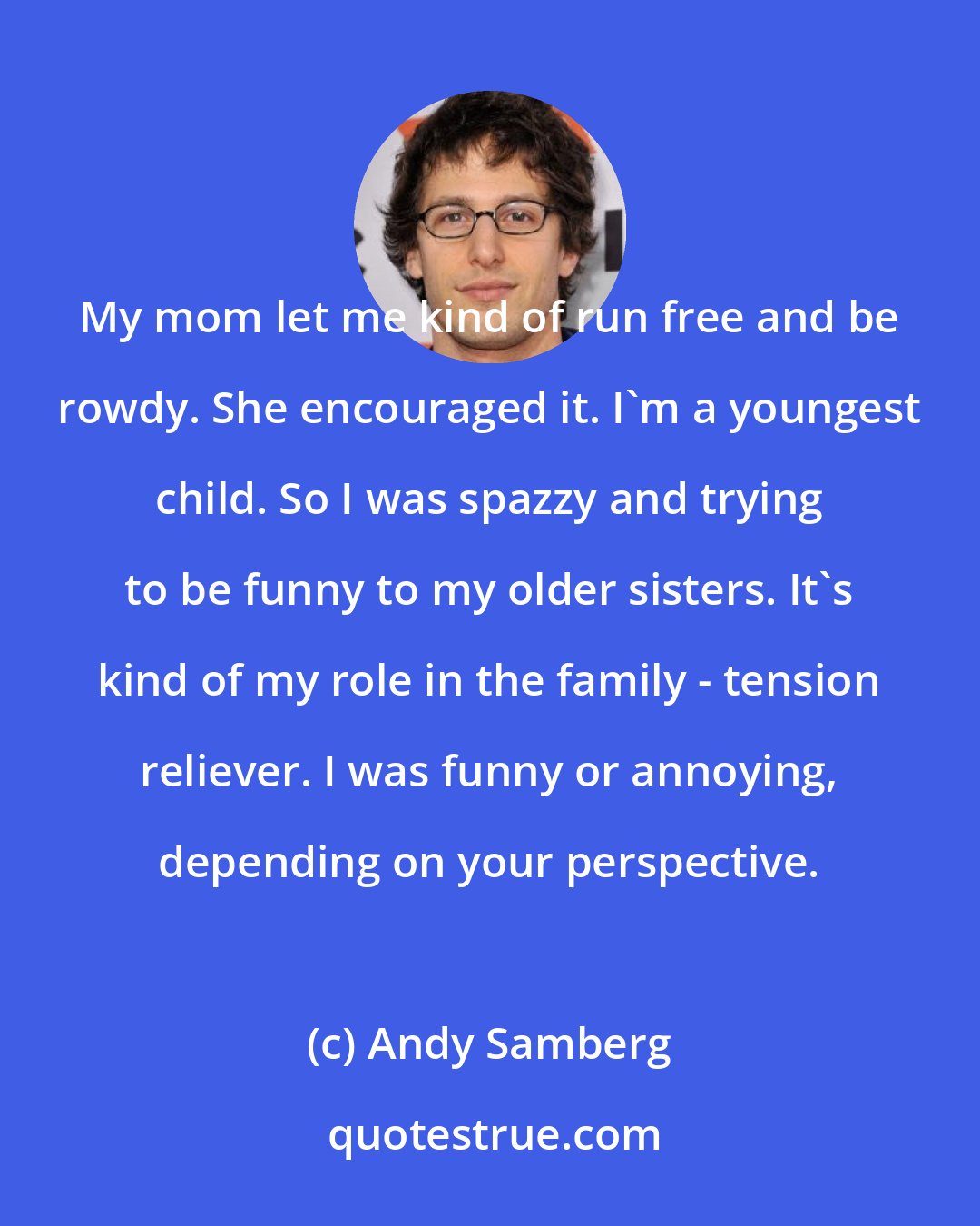 Andy Samberg: My mom let me kind of run free and be rowdy. She encouraged it. I'm a youngest child. So I was spazzy and trying to be funny to my older sisters. It's kind of my role in the family - tension reliever. I was funny or annoying, depending on your perspective.