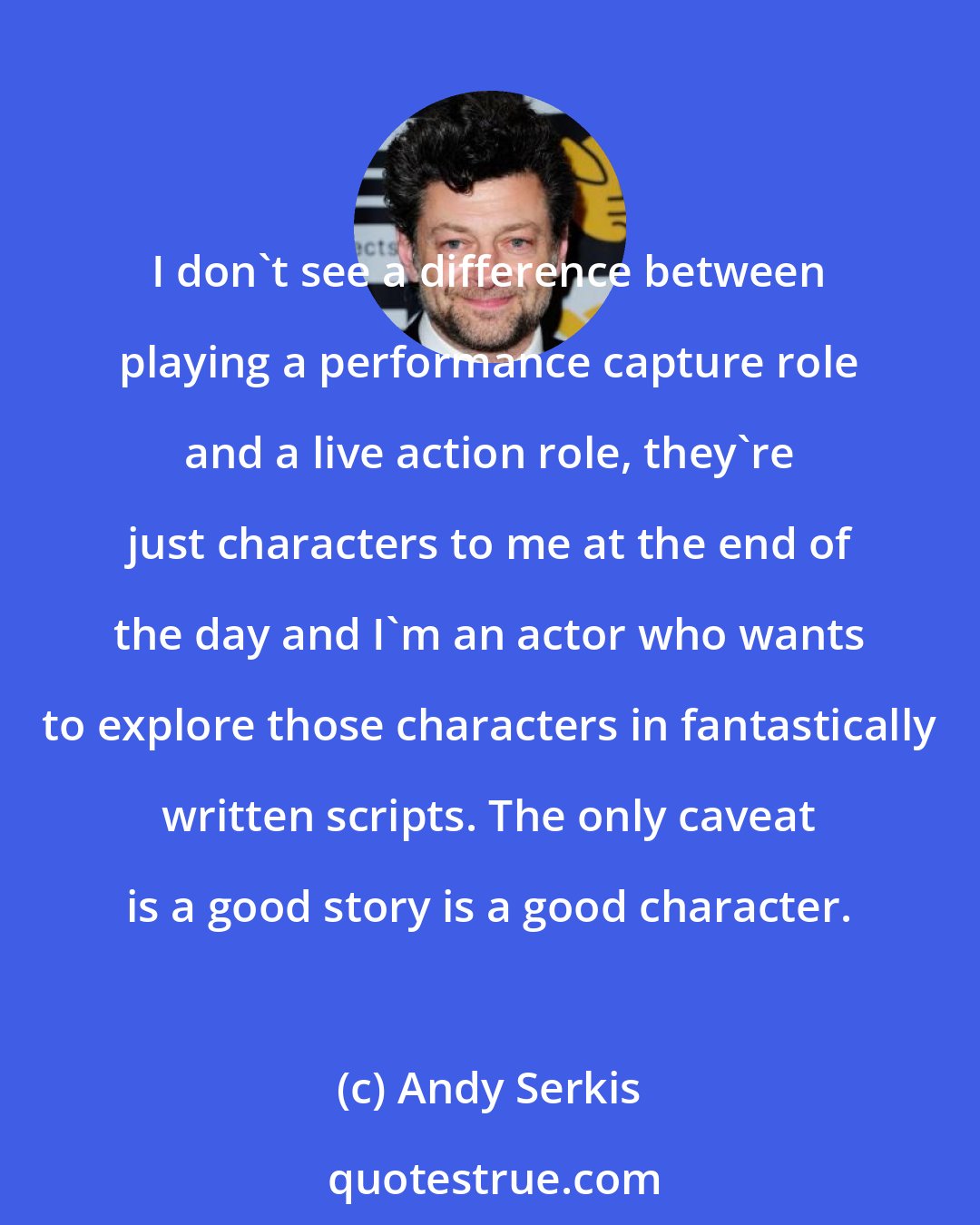 Andy Serkis: I don't see a difference between playing a performance capture role and a live action role, they're just characters to me at the end of the day and I'm an actor who wants to explore those characters in fantastically written scripts. The only caveat is a good story is a good character.