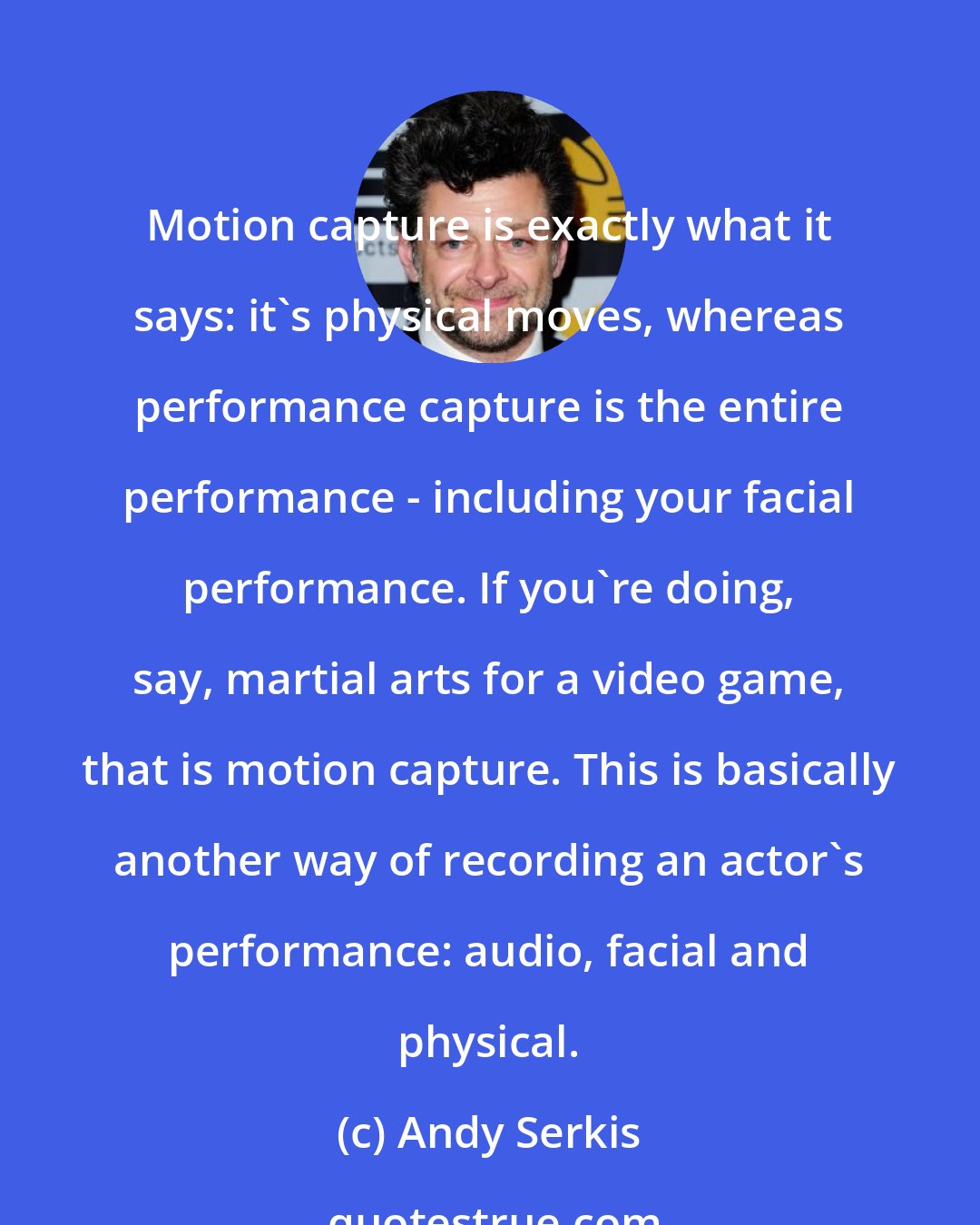 Andy Serkis: Motion capture is exactly what it says: it's physical moves, whereas performance capture is the entire performance - including your facial performance. If you're doing, say, martial arts for a video game, that is motion capture. This is basically another way of recording an actor's performance: audio, facial and physical.