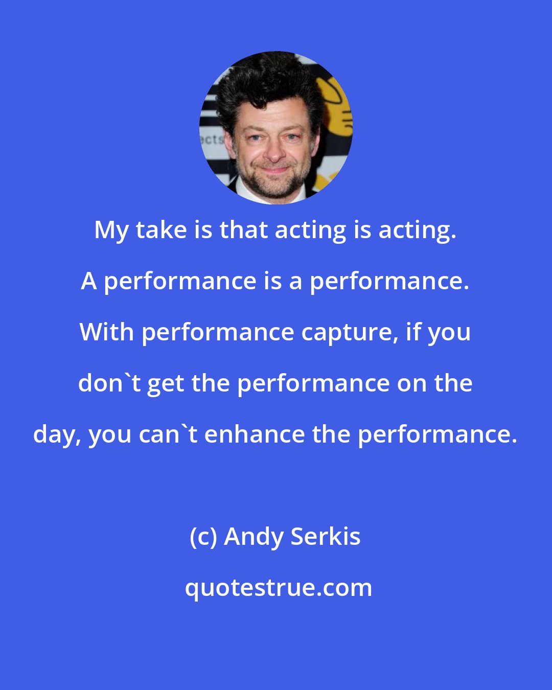 Andy Serkis: My take is that acting is acting. A performance is a performance. With performance capture, if you don't get the performance on the day, you can't enhance the performance.