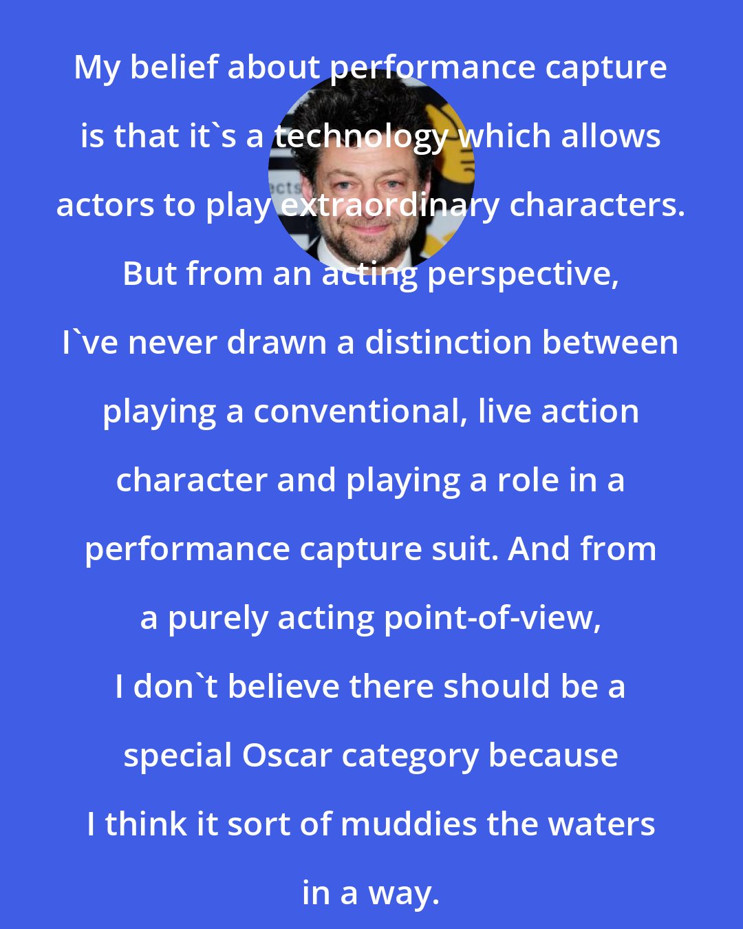Andy Serkis: My belief about performance capture is that it's a technology which allows actors to play extraordinary characters. But from an acting perspective, I've never drawn a distinction between playing a conventional, live action character and playing a role in a performance capture suit. And from a purely acting point-of-view, I don't believe there should be a special Oscar category because I think it sort of muddies the waters in a way.