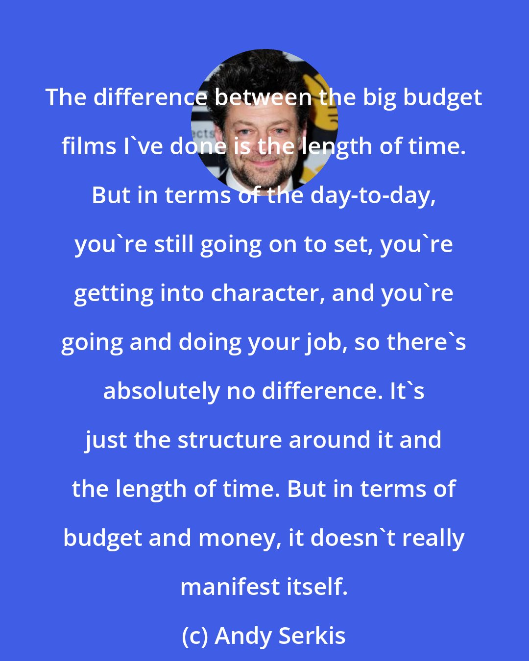 Andy Serkis: The difference between the big budget films I've done is the length of time. But in terms of the day-to-day, you're still going on to set, you're getting into character, and you're going and doing your job, so there's absolutely no difference. It's just the structure around it and the length of time. But in terms of budget and money, it doesn't really manifest itself.
