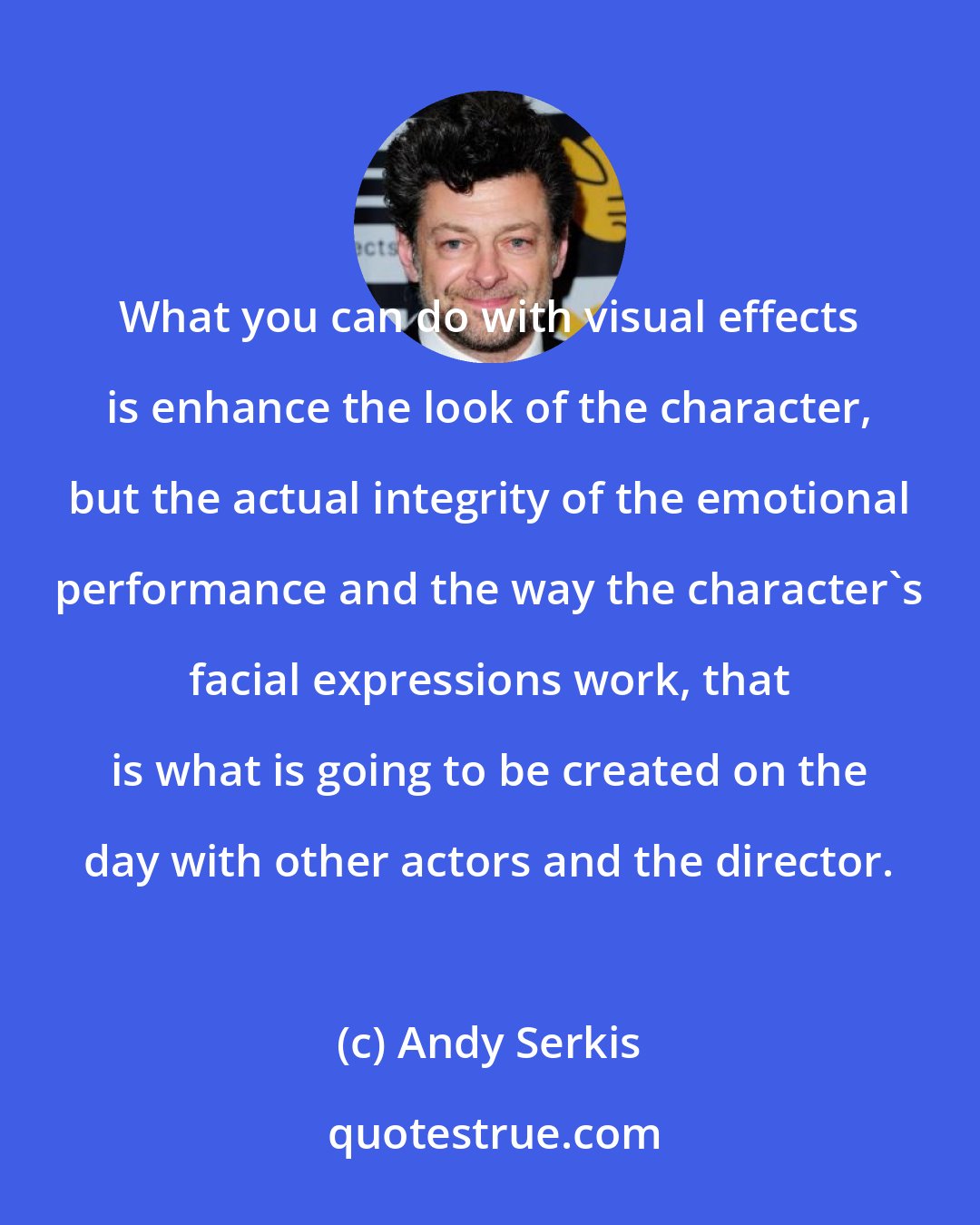 Andy Serkis: What you can do with visual effects is enhance the look of the character, but the actual integrity of the emotional performance and the way the character's facial expressions work, that is what is going to be created on the day with other actors and the director.