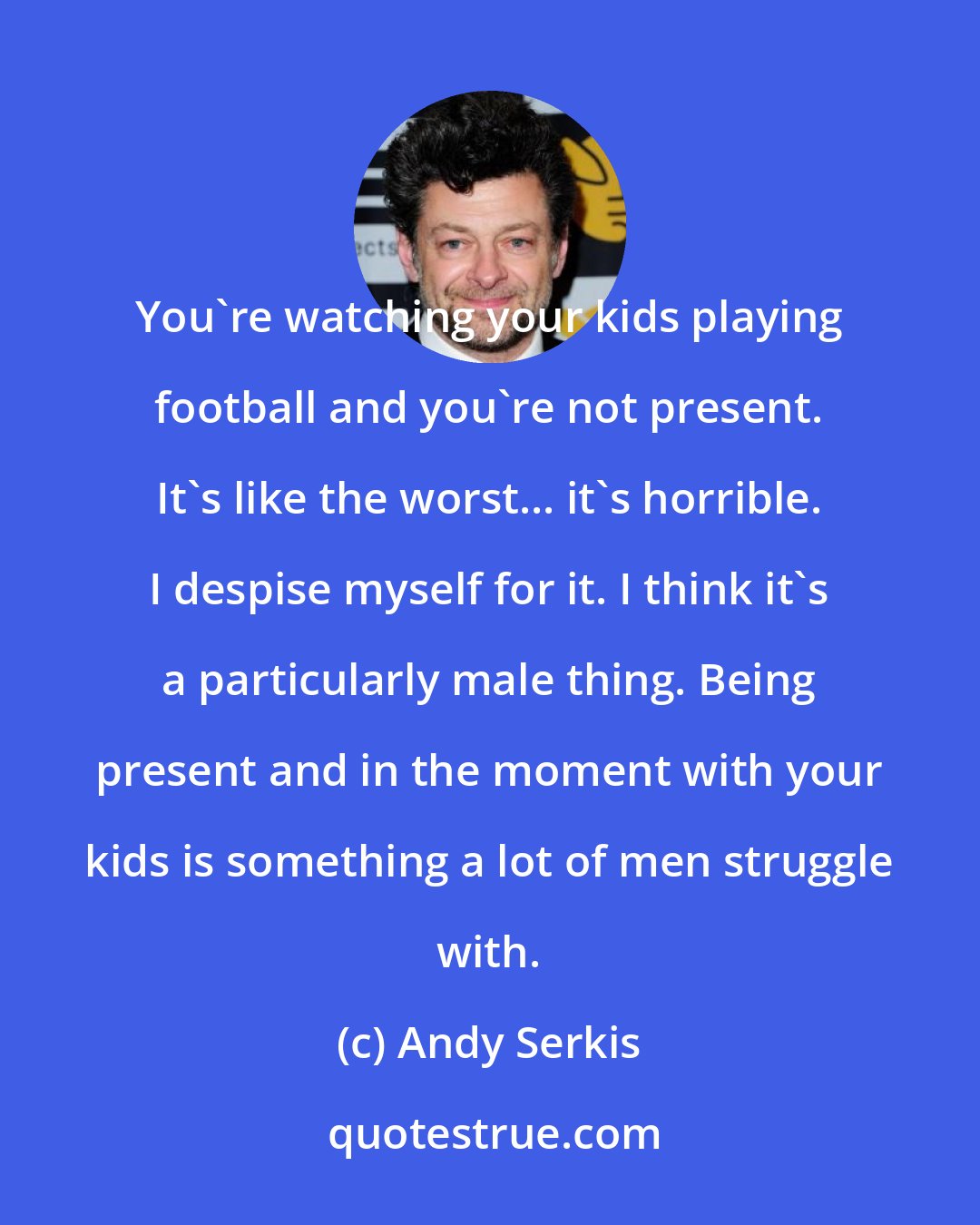 Andy Serkis: You're watching your kids playing football and you're not present. It's like the worst... it's horrible. I despise myself for it. I think it's a particularly male thing. Being present and in the moment with your kids is something a lot of men struggle with.