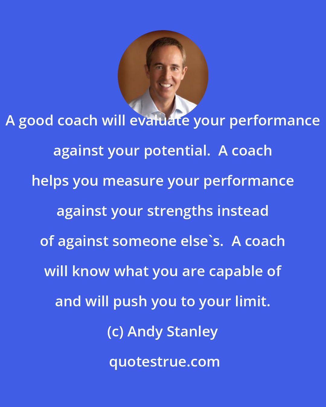 Andy Stanley: A good coach will evaluate your performance against your potential.  A coach helps you measure your performance against your strengths instead of against someone else's.  A coach will know what you are capable of and will push you to your limit.