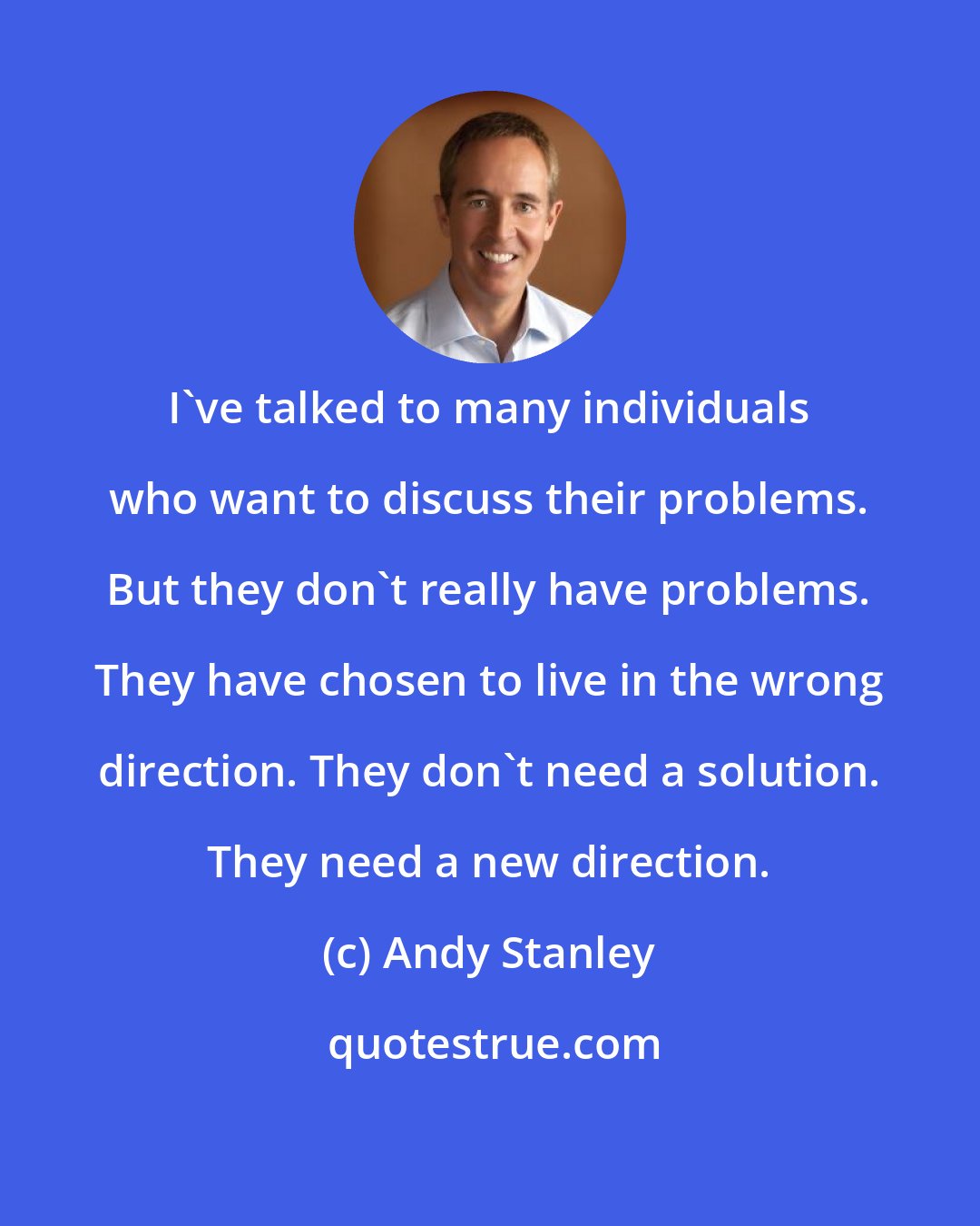 Andy Stanley: I've talked to many individuals who want to discuss their problems. But they don't really have problems. They have chosen to live in the wrong direction. They don't need a solution. They need a new direction.