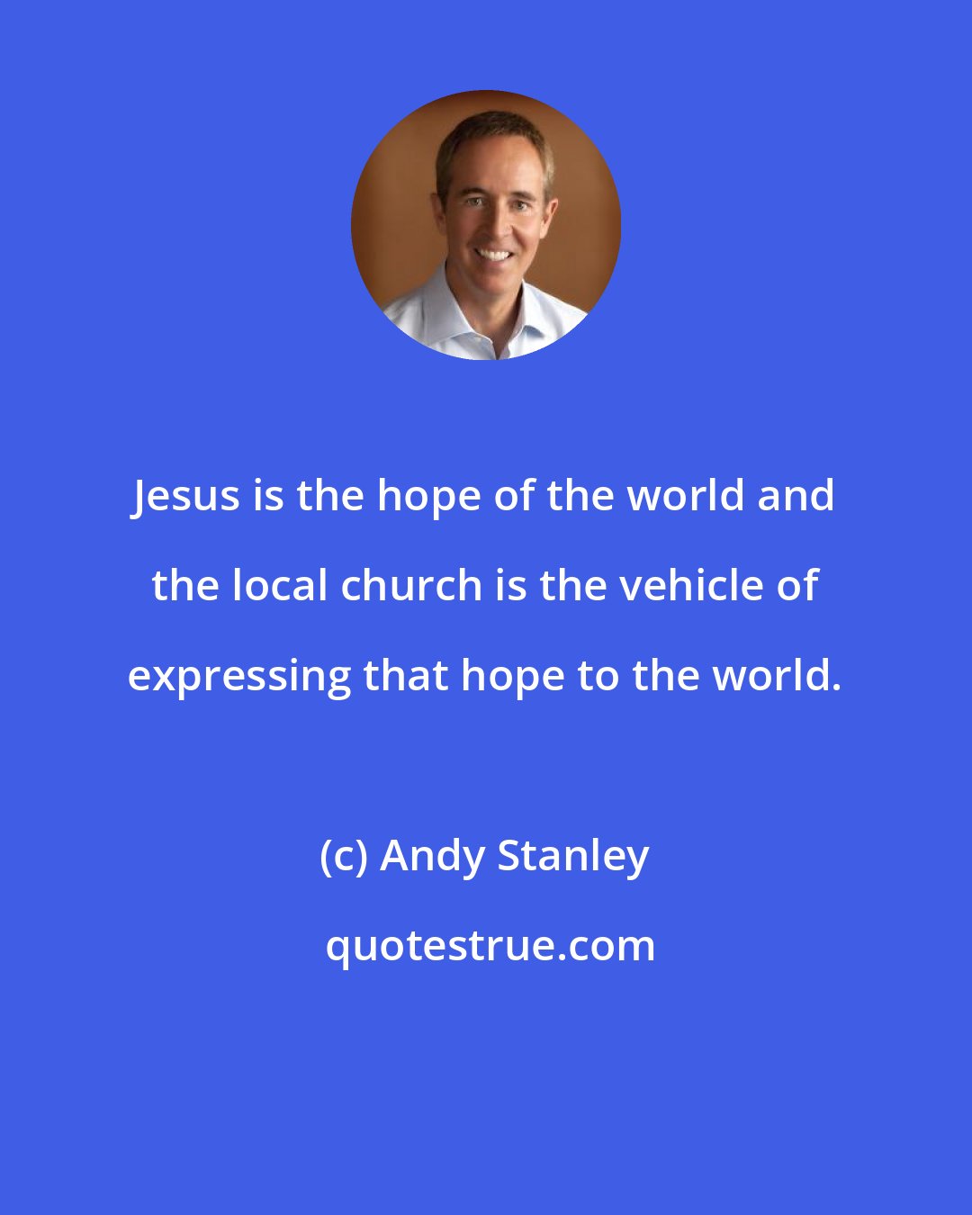 Andy Stanley: Jesus is the hope of the world and the local church is the vehicle of expressing that hope to the world.