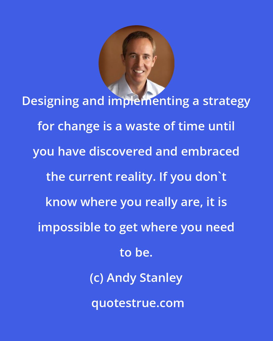 Andy Stanley: Designing and implementing a strategy for change is a waste of time until you have discovered and embraced the current reality. If you don't know where you really are, it is impossible to get where you need to be.