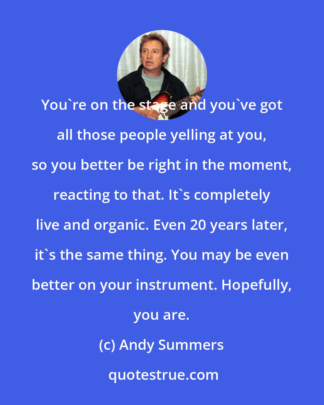 Andy Summers: You're on the stage and you've got all those people yelling at you, so you better be right in the moment, reacting to that. It's completely live and organic. Even 20 years later, it's the same thing. You may be even better on your instrument. Hopefully, you are.