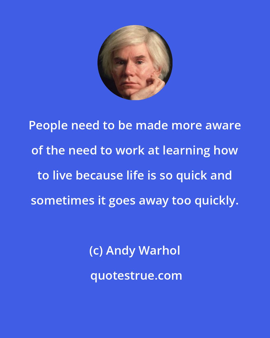 Andy Warhol: People need to be made more aware of the need to work at learning how to live because life is so quick and sometimes it goes away too quickly.