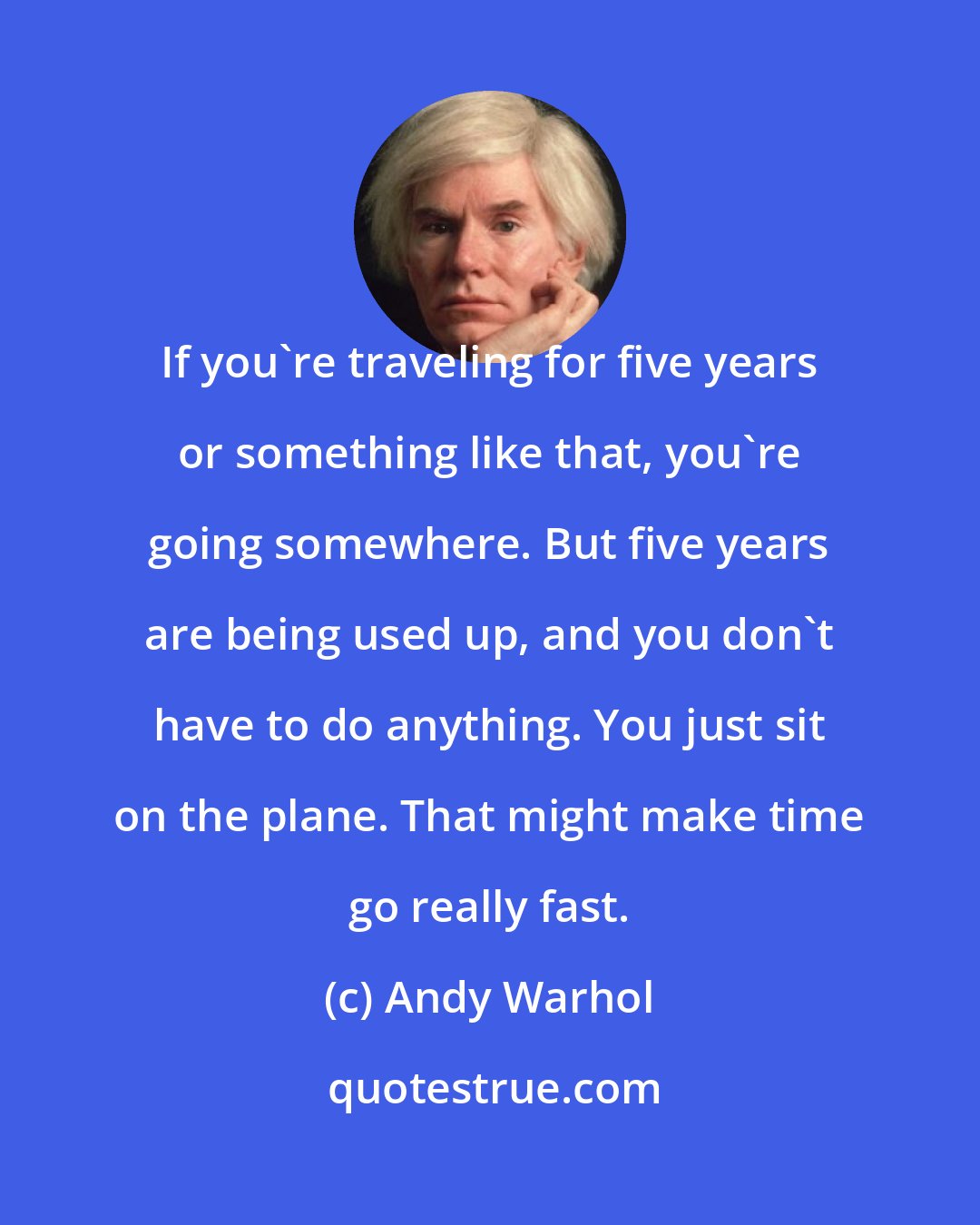 Andy Warhol: If you're traveling for five years or something like that, you're going somewhere. But five years are being used up, and you don't have to do anything. You just sit on the plane. That might make time go really fast.