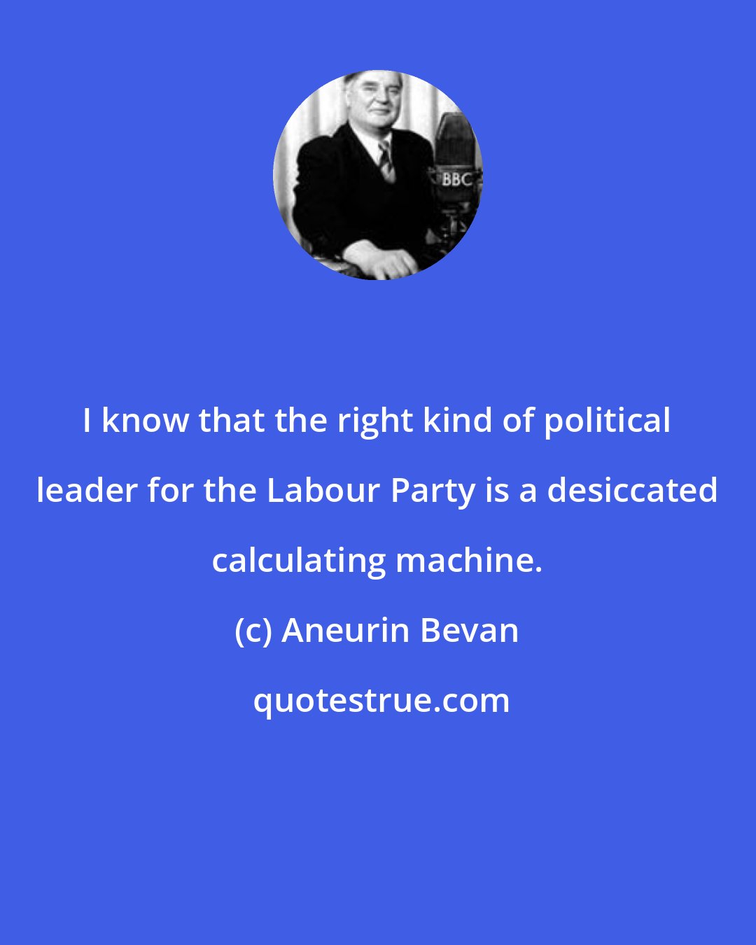 Aneurin Bevan: I know that the right kind of political leader for the Labour Party is a desiccated calculating machine.