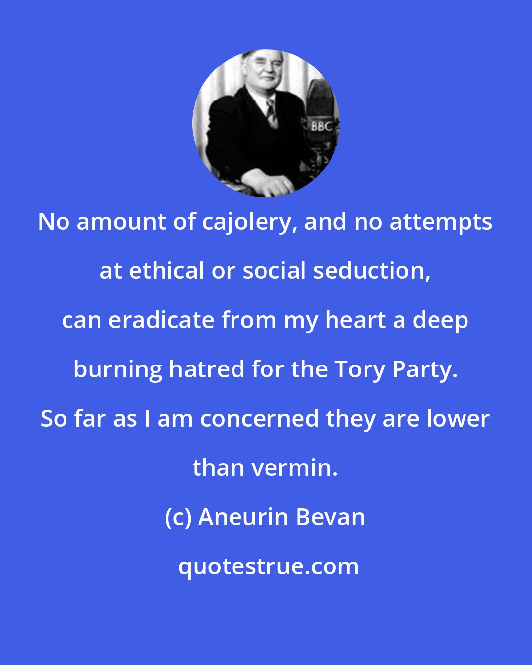 Aneurin Bevan: No amount of cajolery, and no attempts at ethical or social seduction, can eradicate from my heart a deep burning hatred for the Tory Party. So far as I am concerned they are lower than vermin.