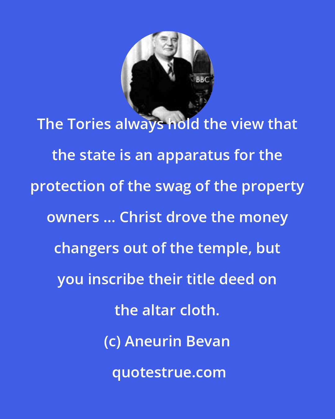Aneurin Bevan: The Tories always hold the view that the state is an apparatus for the protection of the swag of the property owners ... Christ drove the money changers out of the temple, but you inscribe their title deed on the altar cloth.