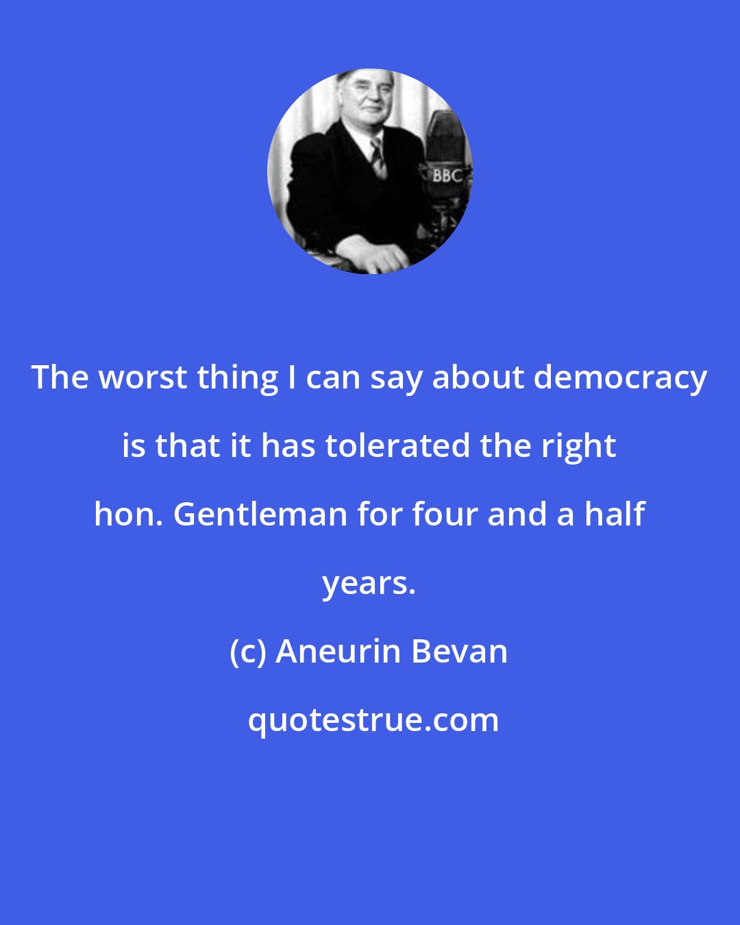 Aneurin Bevan: The worst thing I can say about democracy is that it has tolerated the right hon. Gentleman for four and a half years.