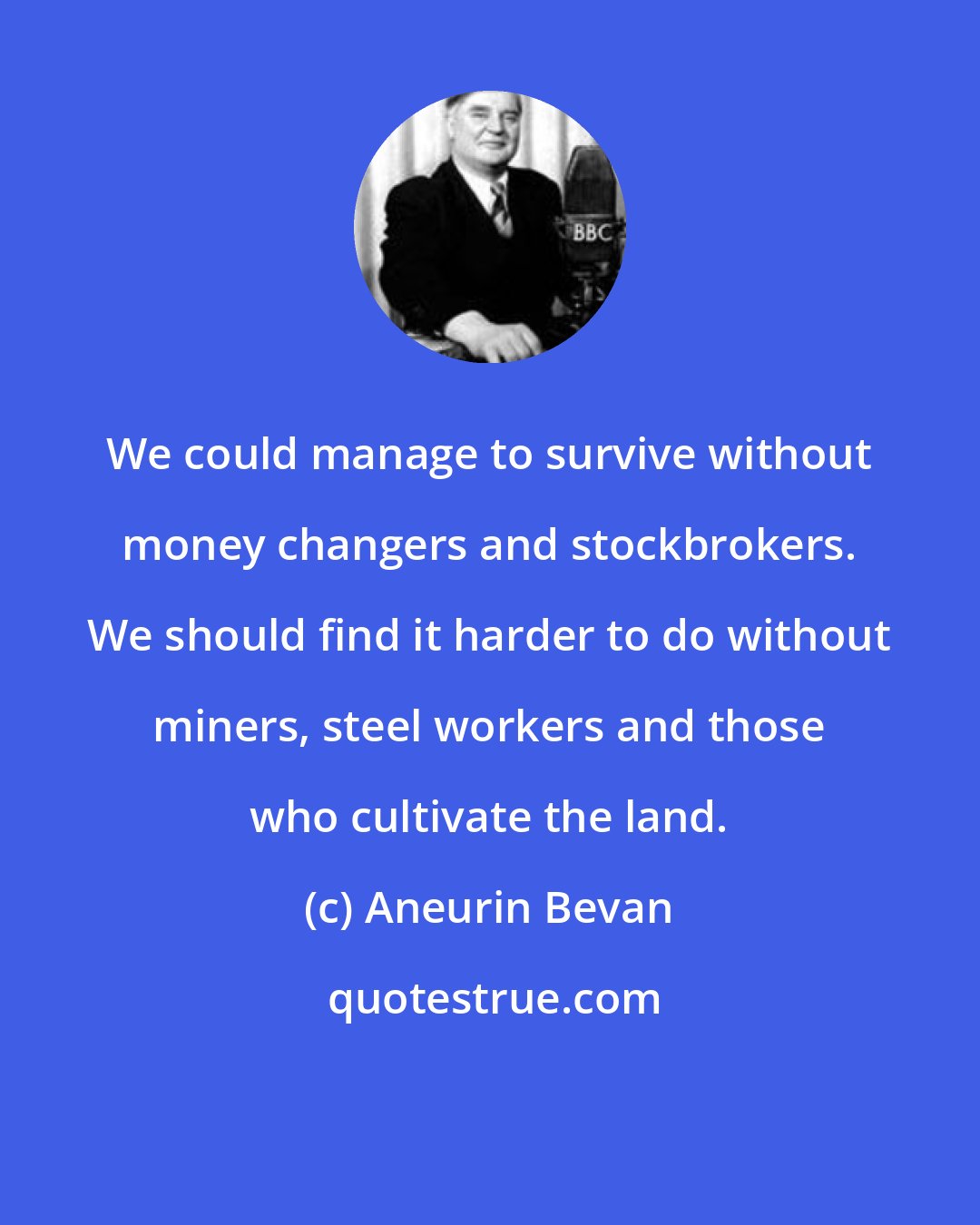 Aneurin Bevan: We could manage to survive without money changers and stockbrokers. We should find it harder to do without miners, steel workers and those who cultivate the land.