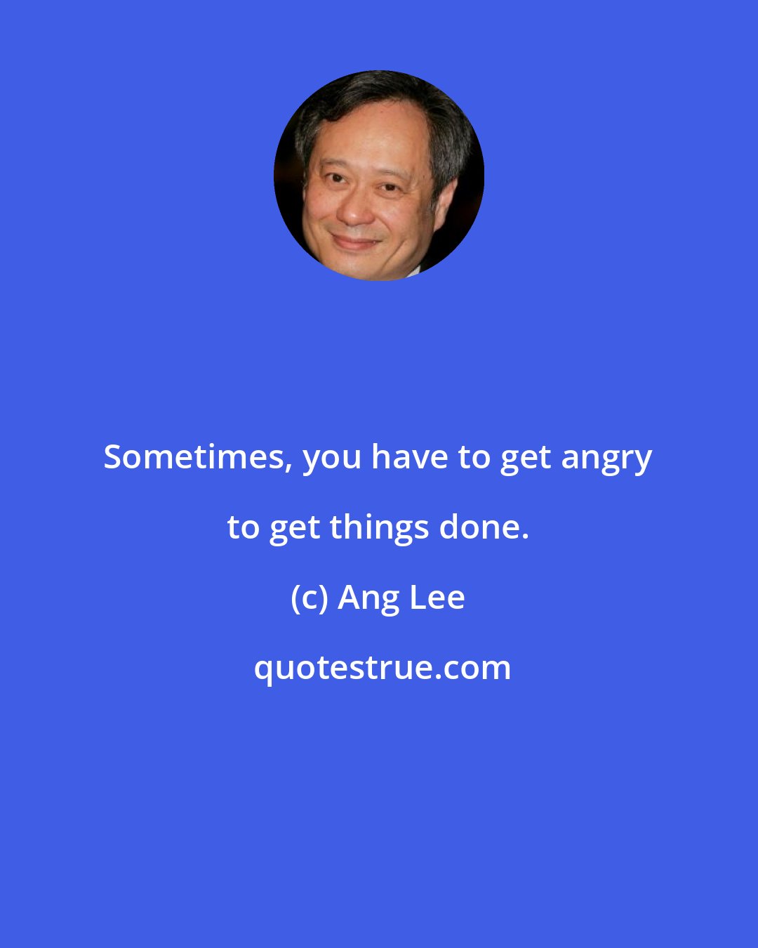 Ang Lee: Sometimes, you have to get angry to get things done.