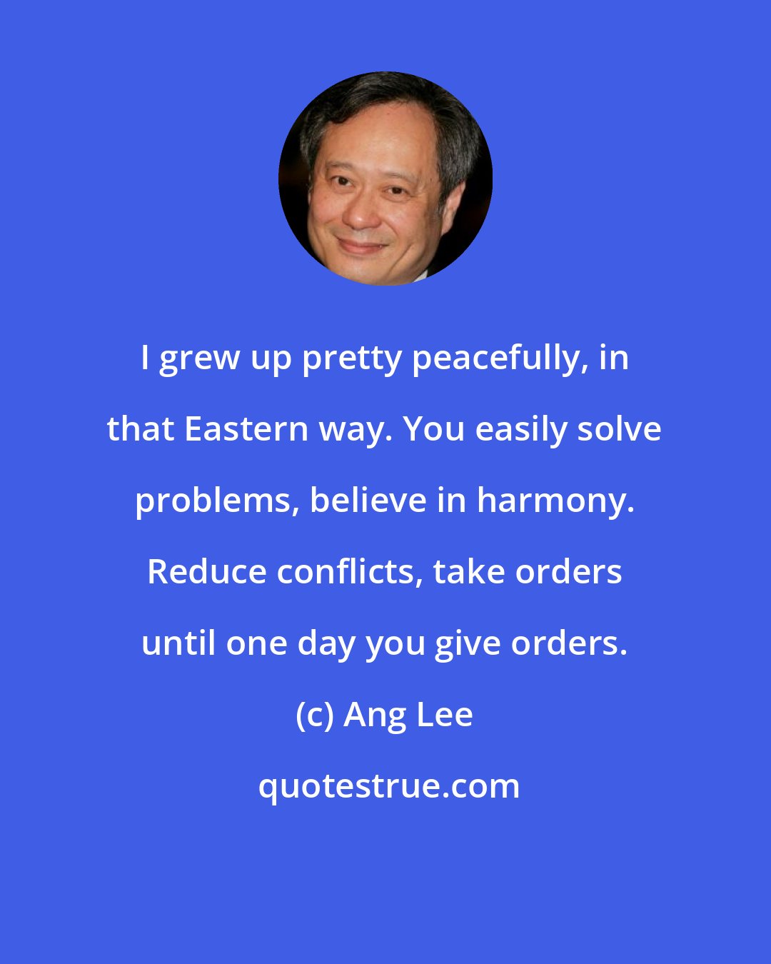 Ang Lee: I grew up pretty peacefully, in that Eastern way. You easily solve problems, believe in harmony. Reduce conflicts, take orders until one day you give orders.