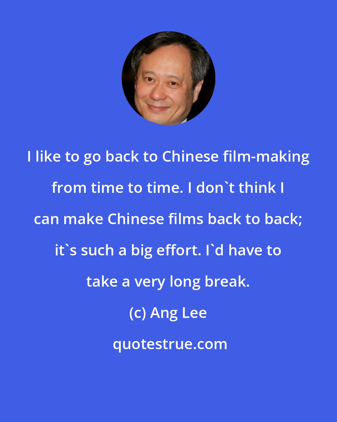Ang Lee: I like to go back to Chinese film-making from time to time. I don't think I can make Chinese films back to back; it's such a big effort. I'd have to take a very long break.