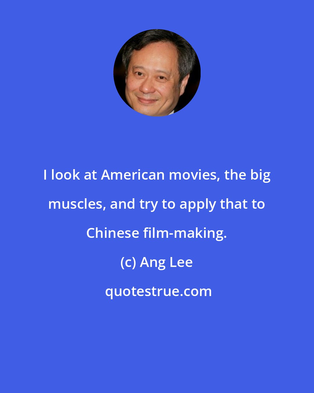 Ang Lee: I look at American movies, the big muscles, and try to apply that to Chinese film-making.