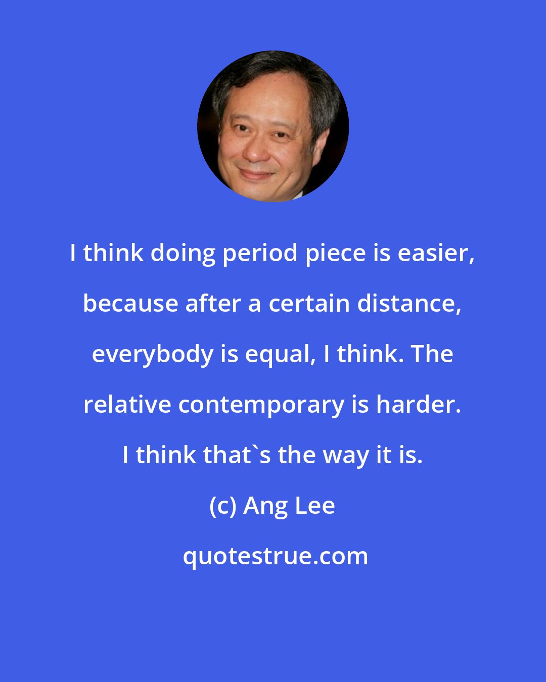 Ang Lee: I think doing period piece is easier, because after a certain distance, everybody is equal, I think. The relative contemporary is harder. I think that's the way it is.