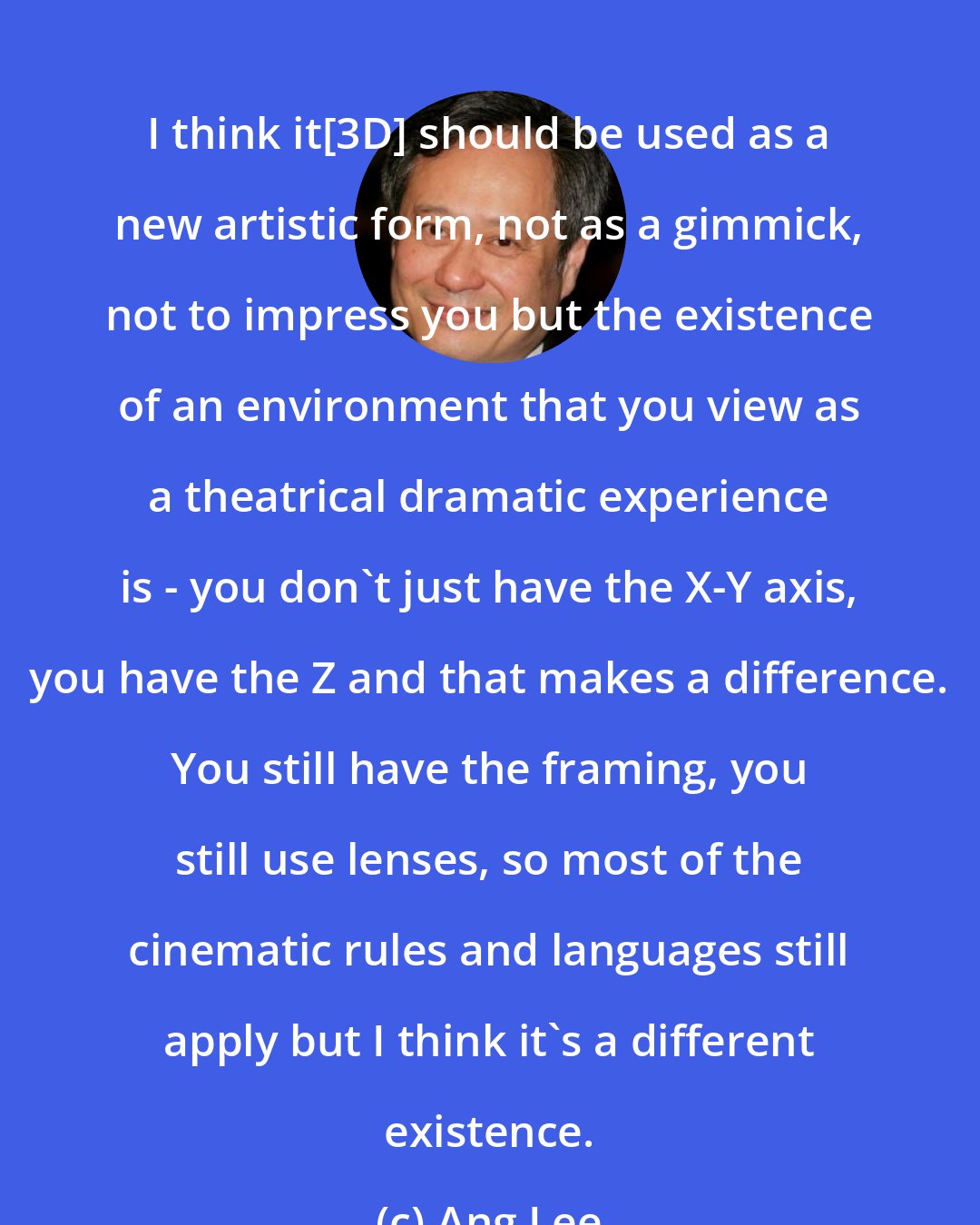 Ang Lee: I think it[3D] should be used as a new artistic form, not as a gimmick, not to impress you but the existence of an environment that you view as a theatrical dramatic experience is - you don't just have the X-Y axis, you have the Z and that makes a difference. You still have the framing, you still use lenses, so most of the cinematic rules and languages still apply but I think it's a different existence.