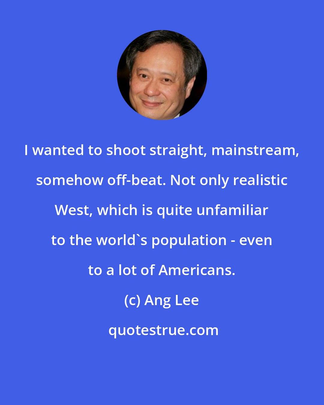 Ang Lee: I wanted to shoot straight, mainstream, somehow off-beat. Not only realistic West, which is quite unfamiliar to the world's population - even to a lot of Americans.