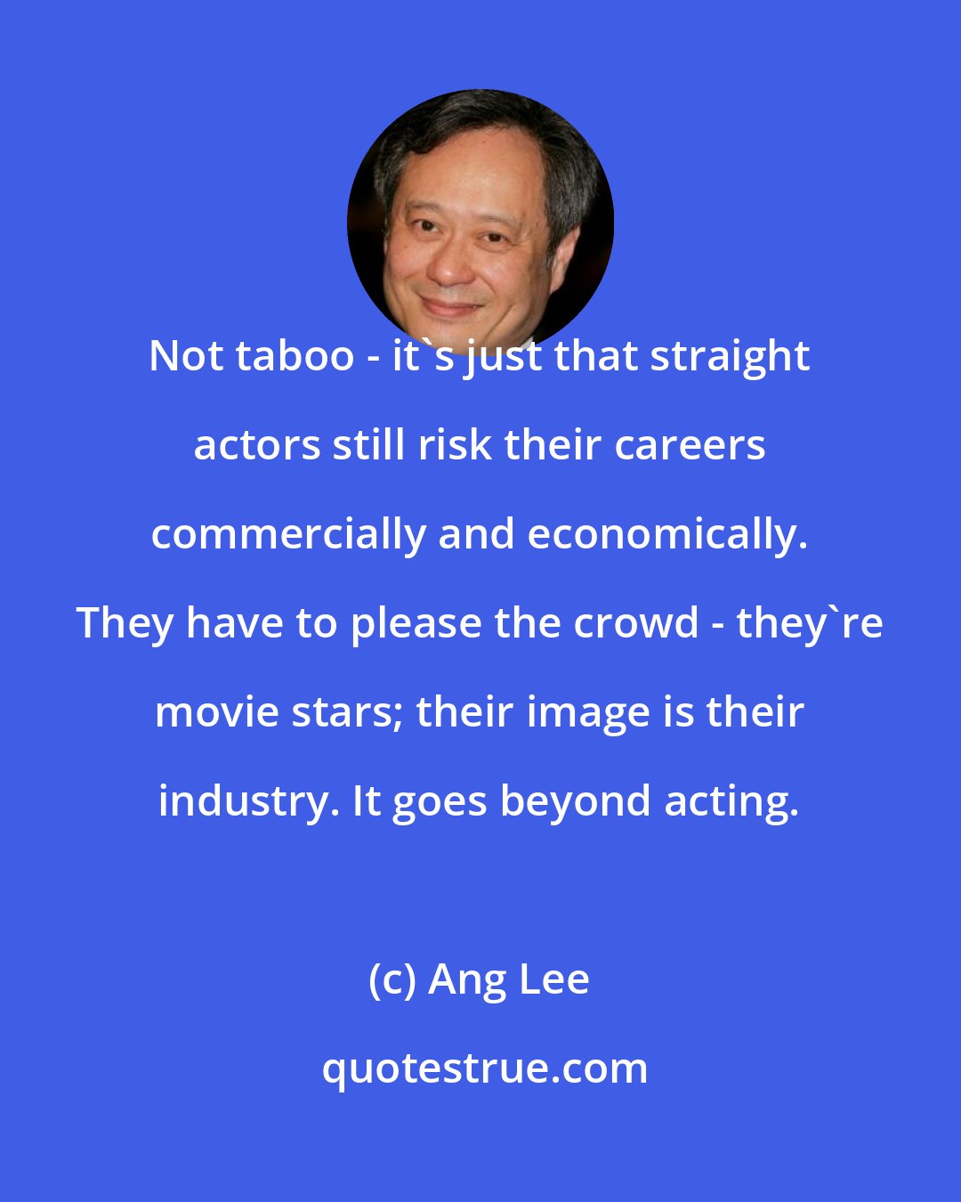 Ang Lee: Not taboo - it's just that straight actors still risk their careers commercially and economically. They have to please the crowd - they're movie stars; their image is their industry. It goes beyond acting.