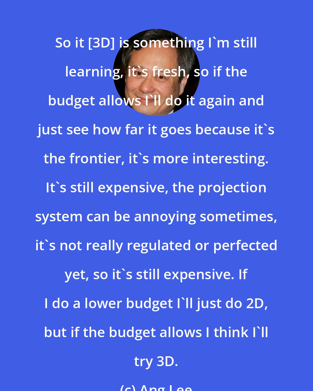 Ang Lee: So it [3D] is something I'm still learning, it's fresh, so if the budget allows I'll do it again and just see how far it goes because it's the frontier, it's more interesting. It's still expensive, the projection system can be annoying sometimes, it's not really regulated or perfected yet, so it's still expensive. If I do a lower budget I'll just do 2D, but if the budget allows I think I'll try 3D.