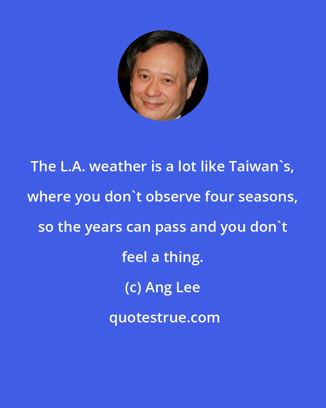 Ang Lee: The L.A. weather is a lot like Taiwan's, where you don't observe four seasons, so the years can pass and you don't feel a thing.
